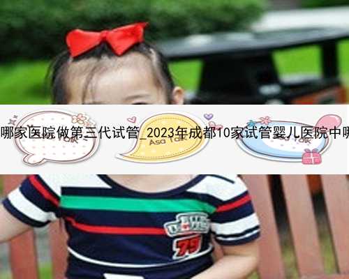 武汉专业做代生|武汉哪家医院做第三代试管_2023年成都10家试管婴儿医院中哪家