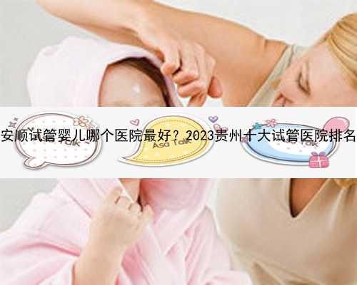 安顺试管婴儿哪个医院最好？2023贵州十大试管医院排名